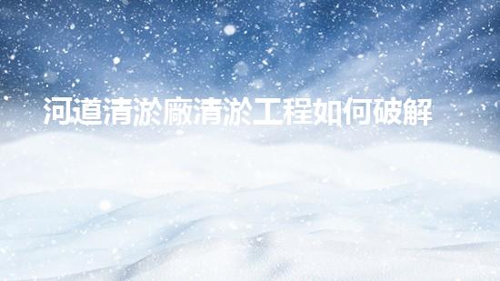 河道清淤廠清淤工程如何破解水體污染難題的秘密？